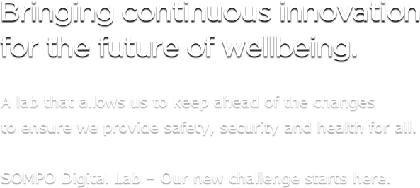 Bringing continuous innovation for the future of wellbeing. A lab that allows us to keep ahead of the changes to ensure we provide safety, security and health for all. SOMPO Digital Lab – Our new challenge starts here.